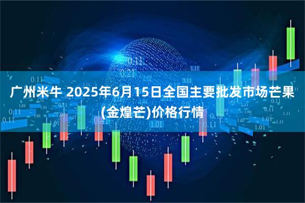 广州米牛 2025年6月15日全国主要批发市场芒果(金煌芒)价格行情