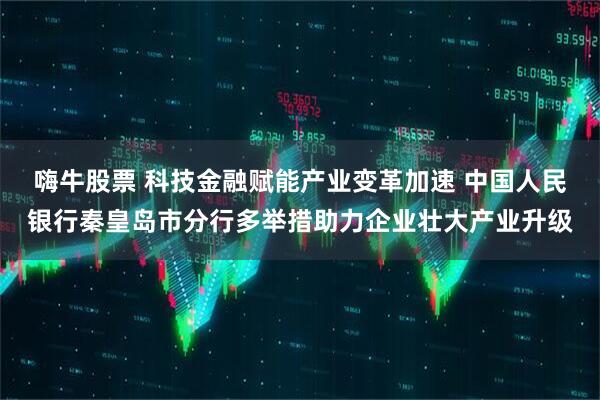 嗨牛股票 科技金融赋能产业变革加速 中国人民银行秦皇岛市分行多举措助力企业壮大产业升级