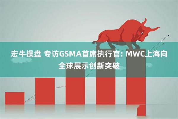 宏牛操盘 专访GSMA首席执行官: MWC上海向全球展示创新突破