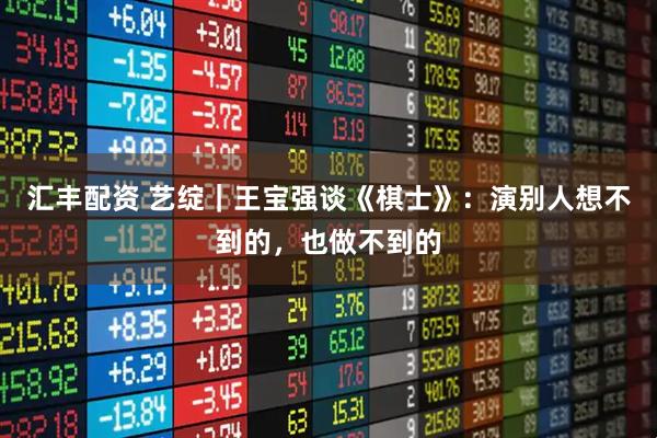 汇丰配资 艺绽｜王宝强谈《棋士》：演别人想不到的，也做不到的