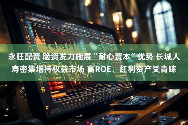 永旺配资 险资发力施展“耐心资本”优势 长城人寿密集增持权益市场 高ROE、红利资产受青睐