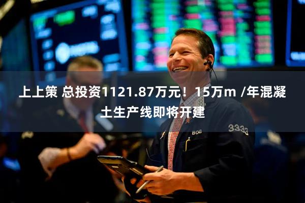 上上策 总投资1121.87万元！15万m /年混凝土生产线即将开建