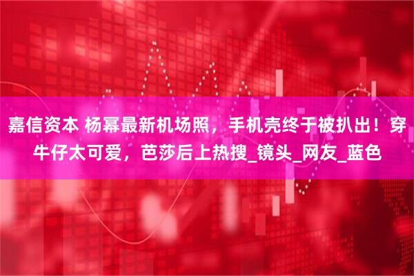 嘉信资本 杨幂最新机场照，手机壳终于被扒出！穿牛仔太可爱，芭莎后上热搜_镜头_网友_蓝色