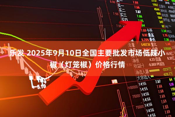 乐发 2025年9月10日全国主要批发市场低辣小椒（灯笼椒）价格行情