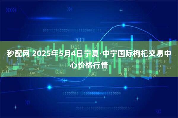 秒配网 2025年5月4日宁夏·中宁国际枸杞交易中心价格行情