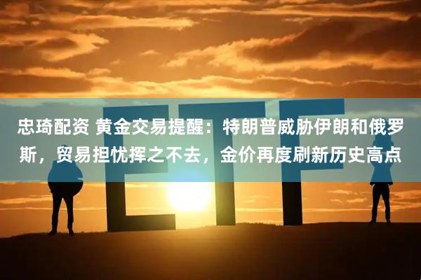 忠琦配资 黄金交易提醒：特朗普威胁伊朗和俄罗斯，贸易担忧挥之不去，金价再度刷新历史高点