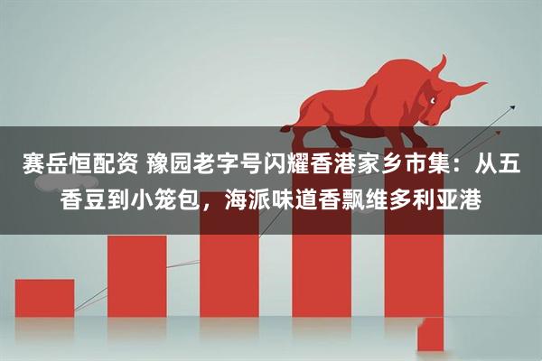 赛岳恒配资 豫园老字号闪耀香港家乡市集：从五香豆到小笼包，海派味道香飘维多利亚港