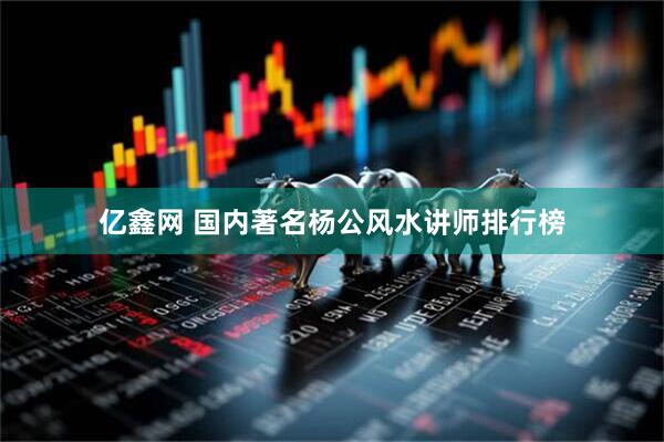 亿鑫网 国内著名杨公风水讲师排行榜